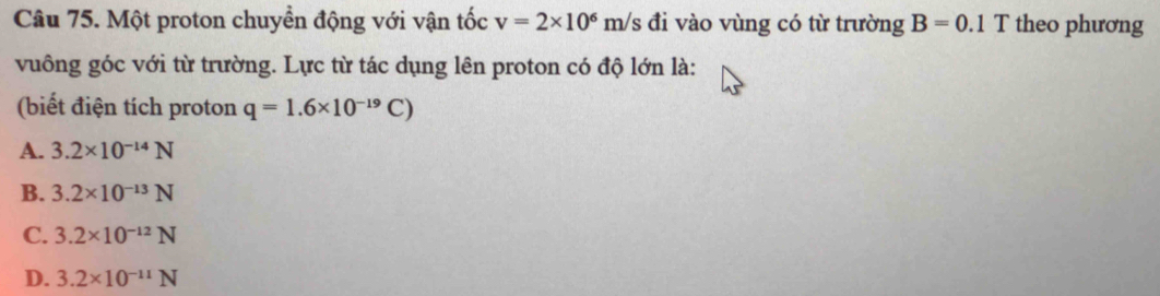 Một proton chuyền động với vận tốc v=2* 10^6 m/s đi vào vùng có từ trường B=0.1 T theo phương
vuông góc với từ trường. Lực từ tác dụng lên proton có độ lớn là:
(biết điện tích proton q=1.6* 10^(-19)C)
A. 3.2* 10^(-14)N
B. 3.2* 10^(-13)N
C. 3.2* 10^(-12)N
D. 3.2* 10^(-11)N