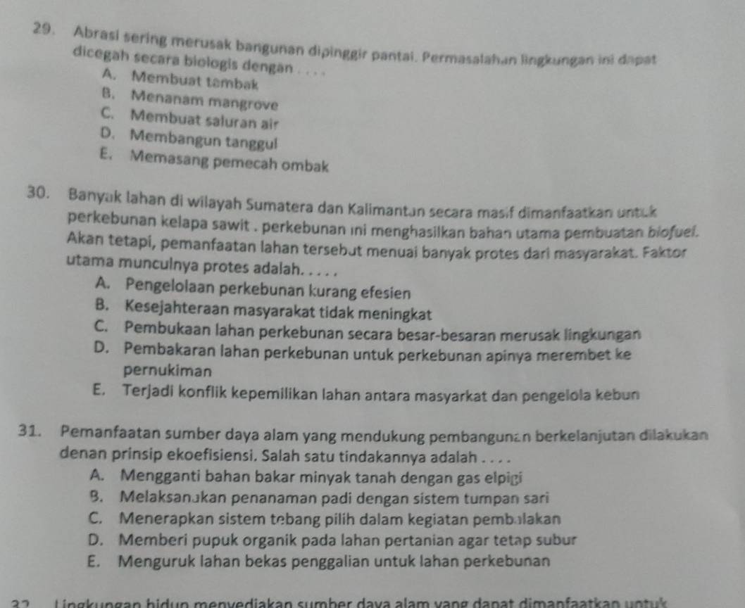 Abrasi sering merusak bangunan dipinggir pantai. Permasalahan lingkungan ini dapat
dicegah secara biologis dengan . . . .
A. Membuat tambak
B. Menanam mangrove
C. Membuat saluran air
D. Membangun tanggul
E. Memasang pemecah ombak
30. Banyak lahan di wilayah Sumatera dan Kalimantan secara masif dimanfaatkan untuk
perkebunan kelapa sawit , perkebunan ıni menghasilkan bahan utama pembuatan biofuel.
Akan tetapi, pemanfaatan lahan tersebut menuai banyak protes dari masyarakat. Faktor
utama munculnya protes adalah. . . . .
A. Pengelolaan perkebunan kurang efesien
B. Kesejahteraan masyarakat tidak meningkat
C. Pembukaan lahan perkebunan secara besar-besaran merusak lingkungan
D. Pembakaran lahan perkebunan untuk perkebunan apinya merembet ke
pernukiman
E. Terjadi konflik kepemilikan lahan antara masyarkat dan pengelola kebun
31. Pemanfaatan sumber daya alam yang mendukung pembangunan berkelanjutan dilakukan
denan prinsip ekoefisiensi, Salah satu tindakannya adalah . . . .
A. Mengganti bahan bakar minyak tanah dengan gas elpigi
B. Melaksanakan penanaman padi dengan sistem tumpan sari
C. Menerapkan sistem tebang pilih dalam kegiatan pembalakan
D. Memberi pupuk organik pada lahan pertanian agar tetap subur
E. Menguruk lahan bekas penggalian untuk lahan perkebunan
2    L in gk ungan bidun menvediakan sumber dava alam vang danat dimanfaatkan u n