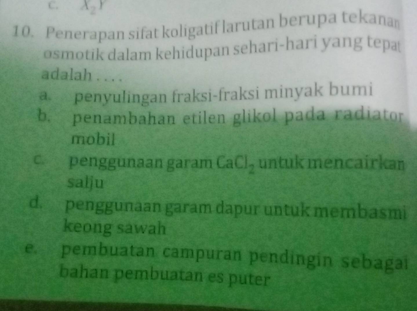 X_2Y
10. Penerapan sifat koligatif larutan berupa tekana
osmotik dalam kehidupan sehari-hari yang tepa
adalah . . . .
a penyulingan fraksi-fraksi minyak bumi
b. penambahan etilen glikol pada radiator
mobil
c penggunaan garam CaCl_2 untuk mencairkan
salju
d. penggunaan garam dapur untuk membasmi
keong sawah
e. pembuatan campuran pendingin sebagai
bahan pembuatan es puter