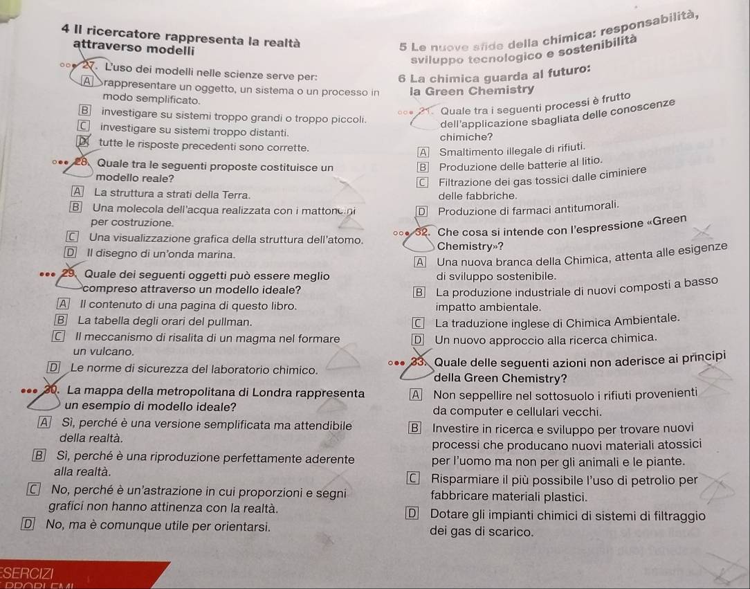 Il ricercatore rappresenta la realtà
attraverso modelli
5 Le nuove sfide della chímica: responsabilità,
sviluppo tecnologico e sostenibilità
。 □ 27. Luso dei modelli nelle scienze serve per:
6 La chimica guarda al futuro:
A Srappresentare un oggetto, un sistema o un processo in la Green Chemistry
modo semplificato.
B investigare su sistemi troppo grandi o troppo piccoli. ○○● * Quale tra i seguenti processi è frutto
dell’applicazione sbagliata delle conoscenze
C investigare su sistemi troppo distanti.
chimiche?
tutte le risposte precedenti sono corrette.
A Smaltimento illegale di rifiuti.
○●●  28 Quale tra le seguenti proposte costituisce un B Produzione delle batterie al litio.
modello reale?
Filtrazione dei gas tossici dalle ciminiere
A La struttura a strati della Terra. delle fabbriche.
B] Una molecola dell'acqua realizzata con i mattonc i D Produzione di farmaci antitumorali.
per costruzione.
∘○● 32. Che cosa si intende con l'espressione «Green
€ Una visualizzazione grafica della struttura dell'atomo.
Chemistry»?
D II disegno di un'onda marina.
A Una nuova branca della Chimica, attenta alle esigenze
29. Quale dei seguenti oggetti può essere meglio di sviluppo sostenibile.
compreso attraverso un modello ideale?
B La produzione industriale di nuovi composti a basso
A Il contenuto di una pagina di questo libro. impatto ambientale.
B] La tabella degli orari del pullman. La traduzione inglese di Chimica Ambientale.
Il meccanismo di risalita di un magma nel formare D Un nuovo approccio alla ricerca chimica.
un vulcano.
D Le norme di sicurezza del laboratorio chimico. ○.. 33. Quale delle seguenti azioni non aderisce ai principi
della Green Chemistry?
••• 30. La mappa della metropolitana di Londra rappresenta A Non seppellire nel sottosuolo i rifiuti provenienti
un esempio di modello ideale? da computer e cellulari vecchi.
A Sì, perché è una versione semplificata ma attendibile B Investire in ricerca e sviluppo per trovare nuovi
della realtà.
processi che producano nuovi materiali atossici
B Sì, perché è una riproduzione perfettamente aderente per I'uomo ma non per gli animali e le piante.
alla realtà. C Risparmiare il più possibile l'uso di petrolio per
No, perché è un'astrazione in cui proporzioni e segni fabbricare materiali plastici.
grafici non hanno attinenza con la realtà. D Dotare gli impianti chimici di sistemi di filtraggio
D No, ma è comunque utile per orientarsi. dei gas di scarico.
SERCIZI