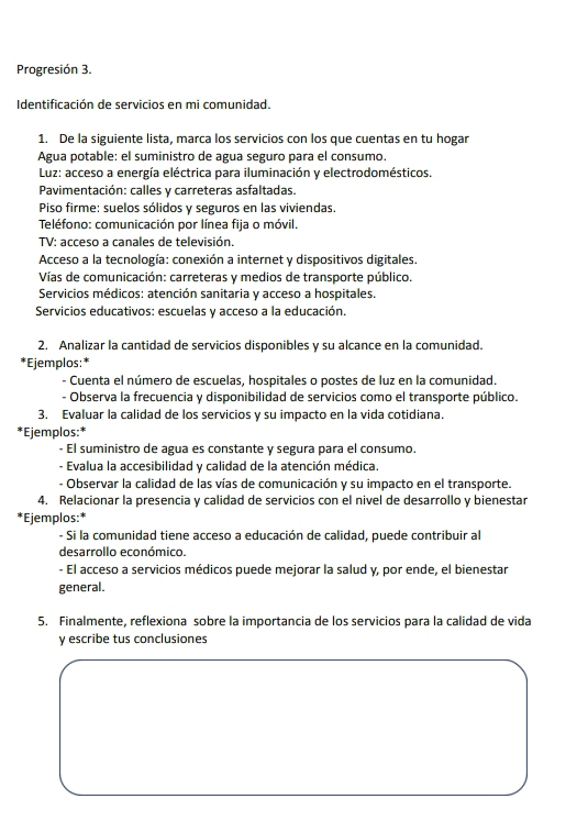 Progresión 3.
Identificación de servicios en mi comunidad.
1. De la siguiente lista, marca los servicios con los que cuentas en tu hogar
Água potable: el suministro de agua seguro para el consumo.
Luz: acceso a energía eléctrica para iluminación y electrodomésticos.
Pavimentación: calles y carreteras asfaltadas.
Piso firme: suelos sólidos y seguros en las viviendas.
Teléfono: comunicación por línea fija o móvil.
TV: acceso a canales de televisión.
Acceso a la tecnología: conexión a internet y dispositivos digitales.
Vías de comunicación: carreteras y medios de transporte público.
Servicios médicos: atención sanitaria y acceso a hospitales.
Servicios educativos: escuelas y acceso a la educación.
2. Analizar la cantidad de servicios disponibles y su alcance en la comunidad.
*Ejemplos:*
- Cuenta el número de escuelas, hospitales o postes de luz en la comunidad.
- Observa la frecuencia y disponibilidad de servicios como el transporte público.
3. Evaluar la calidad de los servicios y su impacto en la vida cotidiana.
*Ejemplos:*
- El suministro de agua es constante y segura para el consumo.
- Evalua la accesibilidad y calidad de la atención médica.
- Observar la calidad de las vías de comunicación y su impacto en el transporte.
4. Relacionar la presencia y calidad de servicios con el nivel de desarrollo y bienestar
*Ejemplos:*
- Si la comunidad tiene acceso a educación de calidad, puede contribuir al
desarrollo económico.
- El acceso a servicios médicos puede mejorar la salud y, por ende, el bienestar
general.
5. Finalmente, reflexiona sobre la importancia de los servicios para la calidad de vida
y escribe tus conclusiones