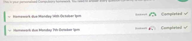 This is your personalised Compulsory homework. You need to answer every quastion conrectly i 
Homework due Monday 14th October 1pm Bookwork Completed 
Homework due Monday 7th October 1pm Bookwork Completed