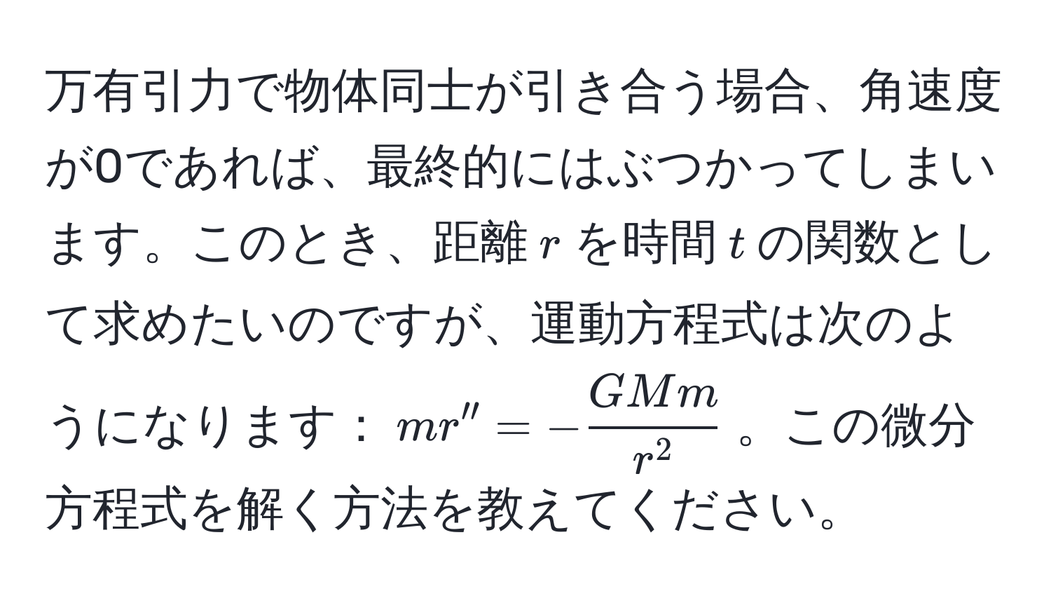 万有引力で物体同士が引き合う場合、角速度が0であれば、最終的にはぶつかってしまいます。このとき、距離$r$を時間$t$の関数として求めたいのですが、運動方程式は次のようになります：$mr'' = -fracGMmr^2$。この微分方程式を解く方法を教えてください。