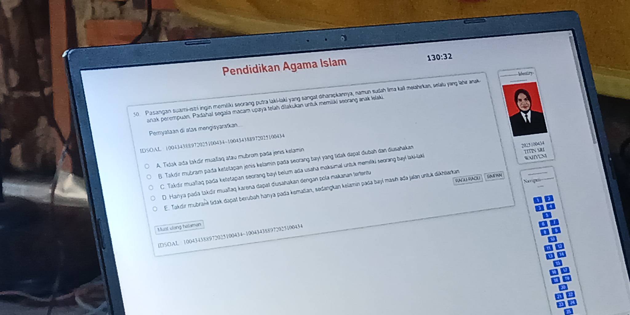 Pendidikan Agama Islam
130:32

50 Pasangan suami-istrí ingin memiliki seorang putra laki-laki yang sangat diharapkannya, namun sudah lima kall melahirkan, selalu yang lahir aak
anak perempuan. Padahal sogala macam upaya telah dilakukan untuk memiliki seorang anak lelaki
Pernyataan di atas mengisyaratkan...
IDSOAL· 100434388972025100434~100434388972025100434
20.25100434
EUNTN
A. Tidak ada takdir muallaq atau mubrom pada jenis kelamin
TITINSU
B. Takdir mubram pada ketetapan jonis kelamin pada seorang bayi yang tidak dapat diubah dan diusahakan
C. Takdir muallaq pada ketetapan seorang bayi belum ada usaha maksimal untuk memili seorang bayl laki-laki
RACAS PACLI SASAN
D. Hanya pada takdir muallaq karena dapat diusahakan dengan pola makanan tertentu
E. Takdır mubram tidak dapat berubah hanya pada kematian, sedangkan kelamin pada bayí masıh adə jalan unluk dikhtarkan
Must ulang halamon
IDSOAL 100434388972025100434 ~100434388972025100434