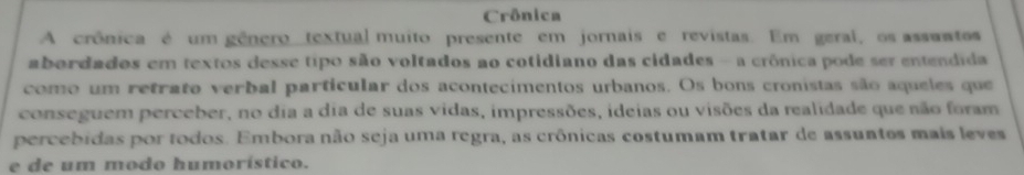 Crônica 
A crônica é um gênero textual muito presente em jornais e revistas. Em geral, os assuntos 
abordados em textos desse tipo são voltados ao cotidiano das cidades - a crônica pode ser entendida 
como um retrato verbal particular dos acontecimentos urbanos. Os bons cronistas são aqueles que 
conseguem perceber, no dia a dia de suas vidas, impressões, ideias ou visões da realidade que não foram 
percebidas por todos. Embora não seja uma regra, as crônicas costumam tratar de assuntos mais leves 
e de um modo humorístico.