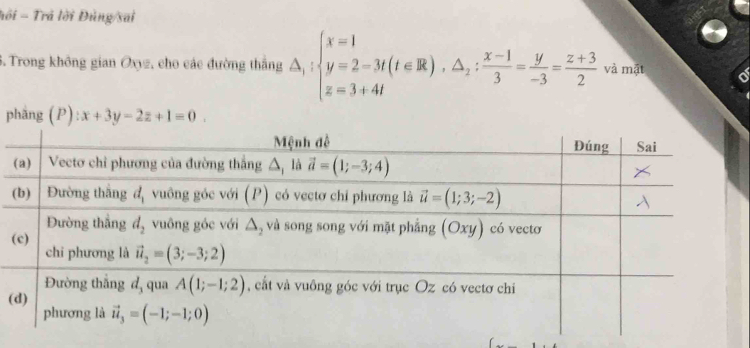 hồi = Trả lời Đùng/sai
6. Trong không gian Oxyz, cho các đường thắng △ _1:beginarrayl x=1 y=2-3t(t∈ R),△ _2: (x-1)/3 = y/-3 = (z+3)/2 endarray. và mặt
phǎng (1 0  1/2  x+3y-2z+1=0.
(