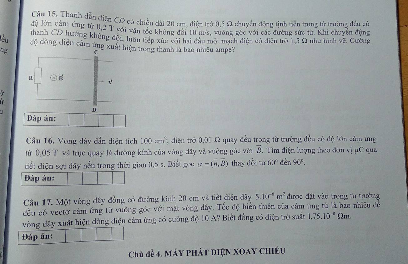 Thanh dẫn điện CD có chiều dài 20 cm, điện trở 0,5 Ω chuyển động tịnh tiến trong từ trường đều có
độ lớn cảm ứng từ 0,2 T với vận tốc không đổi 10 m/s, vuông góc với các đường sức từ. Khi chuyển động
thanh CD hướng không đổi, luôn tiếp xúc với hai đầu một mạch điện có điện trở 1,5 Ω như hình vẽ. Cường
lêu độ dòng điện cảm ứng xuất hiện trong thanh là bao nhiêu ampe?
ng
C
R vector B
v
y
ir
D
Đáp án:
Câu 16. Vòng dây dẫn diện tích 100cm^2 , điện trở 0,01 Ω quay đều trong từ trường đều có độ lớn cảm ứng
từ 0,05 T và trục quay là đường kính của vòng dây và vuông góc với vector B. ìm điện lượng theo đơn vị μC qua
tiết diện sợi dây nếu trong thời gian 0,5 s. Biết góc alpha =(vector n,vector B) thay đồi từ 60° đến 90°. 
Đáp án:
Câu 17. Một vòng dây đồng có đường kính 20 cm và tiết diện dây 5.10^(-6)m^2 được đặt vào trong từ trường
đều có vectơ cảm ứng từ vuông góc với mặt vòng dây. Tốc độ biển thiên của cảm ứng từ là bao nhiêu đề
vòng dây xuất hiện dòng điện cảm ứng có cường độ 10 A? Biết đồng có điện trở suất 1,75.10^(-8)Omega m. 
Đáp án:
Chủ đề 4. máy phát điện XOay chiÈu