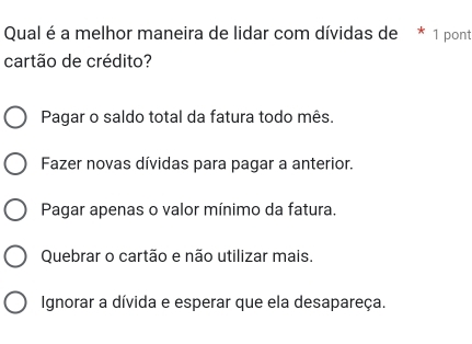 Qual é a melhor maneira de lidar com dívidas de * 1 pont
cartão de crédito?
Pagar o saldo total da fatura todo mês.
Fazer novas dívidas para pagar a anterior.
Pagar apenas o valor mínimo da fatura.
Quebrar o cartão e não utilizar mais.
Ignorar a dívida e esperar que ela desapareça.