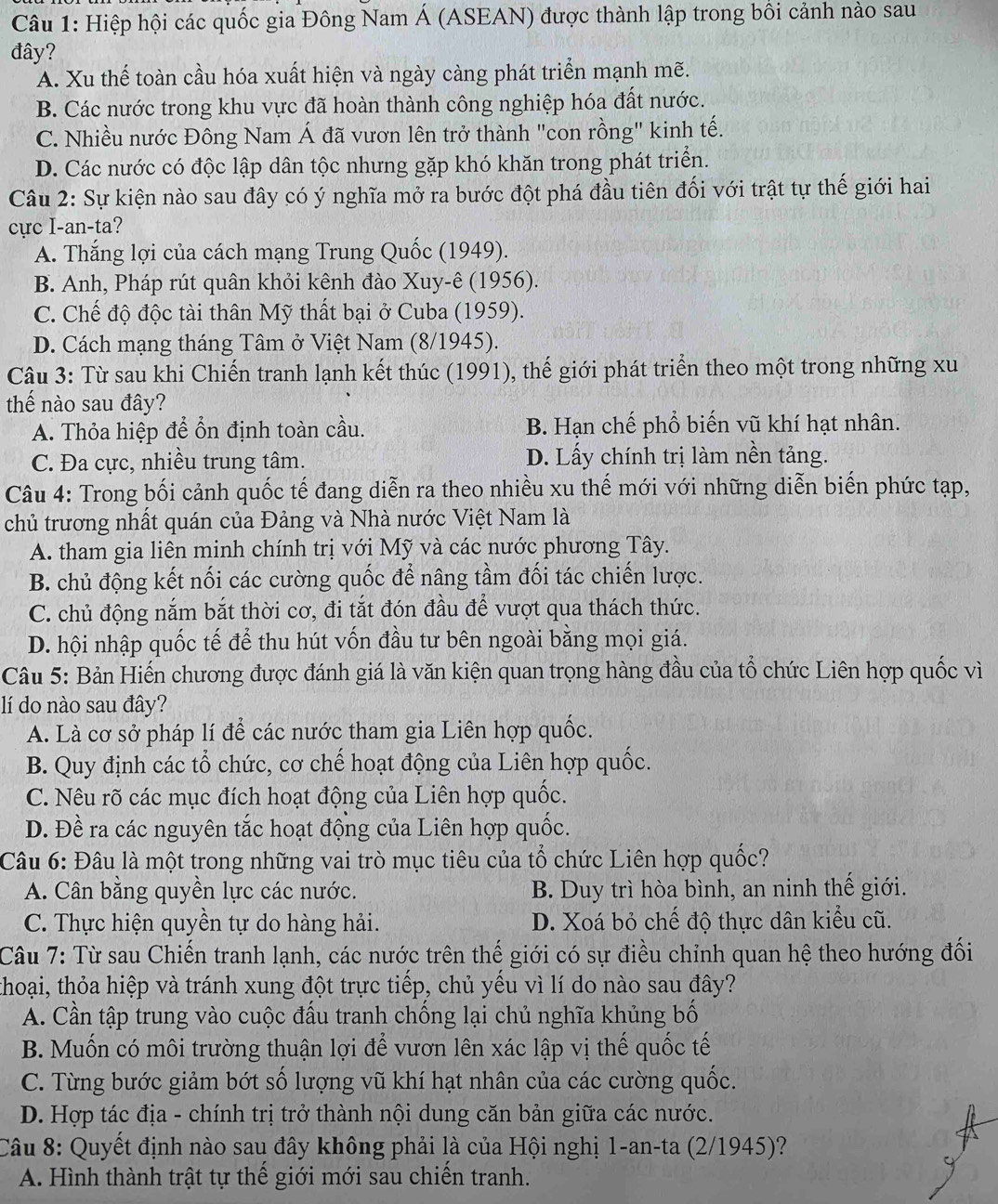 Hiệp hội các quốc gia Đông Nam Á (ASEAN) được thành lập trong bối cảnh nào sau
đây?
A. Xu thế toàn cầu hóa xuất hiện và ngày càng phát triển mạnh mẽ.
B. Các nước trong khu vực đã hoàn thành công nghiệp hóa đất nước.
C. Nhiều nước Đông Nam Á đã vươn lên trở thành "con rồng" kinh tế.
D. Các nước có độc lập dân tộc nhưng gặp khó khăn trong phát triển.
Câu 2: Sự kiện nào sau đây có ý nghĩa mở ra bước đột phá đầu tiên đối với trật tự thế giới hai
cực I-an-ta?
A. Thắng lợi của cách mạng Trung Quốc (1949).
B. Anh, Pháp rút quân khỏi kênh đào Xuy-ê (1956).
C. Chế độ độc tài thân Mỹ thất bại ở Cuba (1959).
D. Cách mạng tháng Tâm ở Việt Nam (8/1945).
Câu 3: Từ sau khi Chiến tranh lạnh kết thúc (1991), thế giới phát triển theo một trong những xu
thế nào sau đây?
A. Thỏa hiệp để ổn định toàn cầu. B. Hạn chế phổ biến vũ khí hạt nhân.
C. Đa cực, nhiều trung tâm. D. Lấy chính trị làm nền tảng.
Câu 4: Trong bối cảnh quốc tế đang diễn ra theo nhiều xu thế mới với những diễn biến phức tạp,
chủ trương nhất quán của Đảng và Nhà nước Việt Nam là
A. tham gia liên minh chính trị với Mỹ và các nước phương Tây.
B. chủ động kết nối các cường quốc để nâng tầm đối tác chiến lược.
C. chủ động nắm bắt thời cơ, đi tắt đón đầu để vượt qua thách thức.
D. hội nhập quốc tế để thu hút vốn đầu tư bên ngoài bằng mọi giá.
Câu 5: Bản Hiến chương được đánh giá là văn kiện quan trọng hàng đầu của tổ chức Liên hợp quốc vì
lí do nào sau đây?
A. Là cơ sở pháp lí để các nước tham gia Liên hợp quốc.
B. Quy định các tổ chức, cơ chế hoạt động của Liên hợp quốc.
C. Nêu rõ các mục đích hoạt động của Liên hợp quốc.
D. Đề ra các nguyên tắc hoạt động của Liên hợp quốc.
Câu 6: Đâu là một trong những vai trò mục tiêu của tổ chức Liên hợp quốc?
A. Cân bằng quyền lực các nước. B. Duy trì hòa bình, an ninh thế giới.
C. Thực hiện quyền tự do hàng hải. D. Xoá bỏ chế độ thực dân kiểu cũ.
Câu 7: Từ sau Chiến tranh lạnh, các nước trên thế giới có sự điều chỉnh quan hệ theo hướng đối
thoại, thỏa hiệp và tránh xung đột trực tiếp, chủ yếu vì lí do nào sau đây?
A. Cần tập trung vào cuộc đấu tranh chống lại chủ nghĩa khủng bố
B. Muốn có môi trường thuận lợi để vươn lên xác lập vị thế quốc tế
C. Từng bước giảm bớt số lượng vũ khí hạt nhân của các cường quốc.
D. Hợp tác địa - chính trị trở thành nội dung căn bản giữa các nước.
Câu 8: Quyết định nào sau đây không phải là của Hội nghị 1-an-ta (2/1945)?
C
A. Hình thành trật tự thể giới mới sau chiến tranh.