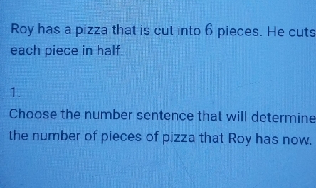 Roy has a pizza that is cut into 6 pieces. He cuts 
each piece in half. 
1. 
Choose the number sentence that will determine 
the number of pieces of pizza that Roy has now.