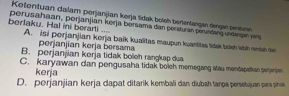 Ketentuan dalam perjanjian kerja tidak boleh bertentangan dengan peraturan
perusahaan, perjanjian kerja bersama dan peraturan perundang-undangan yang
berlaku. Hal ini berarti ....
A. isi perjanjian kerja baik kualitas maupun kuantitas tidak boleh lebih rendah dari
perjanjian kerja bersama
B. perjanjian kerja tidak boleh rangkap dua
C. karyawan dan pengusaha tidak boleh memegang atau mendapatkan perjanjian
kerja
D. perjanjian kerja dapat ditarik kembali dan diubah tanpa persetujuan para pihak