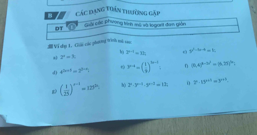 các dạng Toán thường gặp 
Giải các phương trình mũ và logarit đơn giản 
DT 
# Ví dụ 1. Giải các phương trình mũ sau: 
a) 2^x=3 b) 2^(x-1)=32; 
c) 5^(x^2)-5x-6=1 : 
d) 4^(2x+5)=2^(2-x); e) 3^(x-4)=( 1/9 )^3x-1 : f) (0,4)^8-2x^2=(6,25)^3x; 
g) ( 1/25 )^x-1=125^(2x); h) 2^x· 3^(x-1)· 5^(x-2)=12; i) 2^x· 15^(x+1)=3^(x+3).