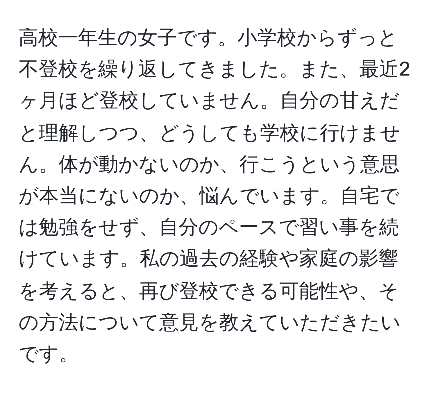 高校一年生の女子です。小学校からずっと不登校を繰り返してきました。また、最近2ヶ月ほど登校していません。自分の甘えだと理解しつつ、どうしても学校に行けません。体が動かないのか、行こうという意思が本当にないのか、悩んでいます。自宅では勉強をせず、自分のペースで習い事を続けています。私の過去の経験や家庭の影響を考えると、再び登校できる可能性や、その方法について意見を教えていただきたいです。