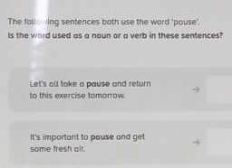 The following sentences both use the word "pouse". 
Is the word used as a noun or a verb in these sentences? 
Let's all take a pause and return 
to this exercise tomorrow. 
It's important to pause and get 
some fresh air.