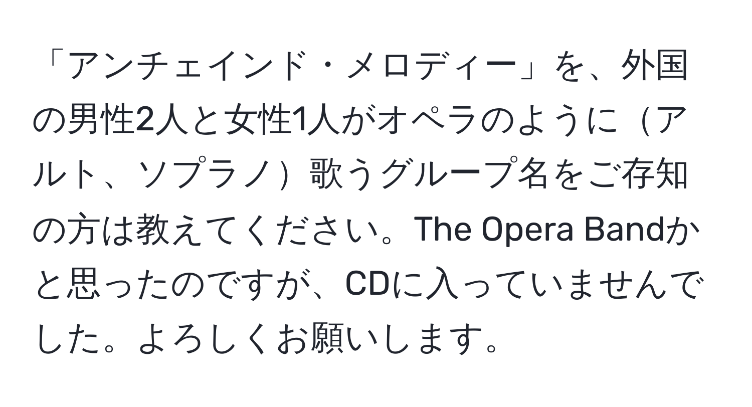「アンチェインド・メロディー」を、外国の男性2人と女性1人がオペラのようにアルト、ソプラノ歌うグループ名をご存知の方は教えてください。The Opera Bandかと思ったのですが、CDに入っていませんでした。よろしくお願いします。