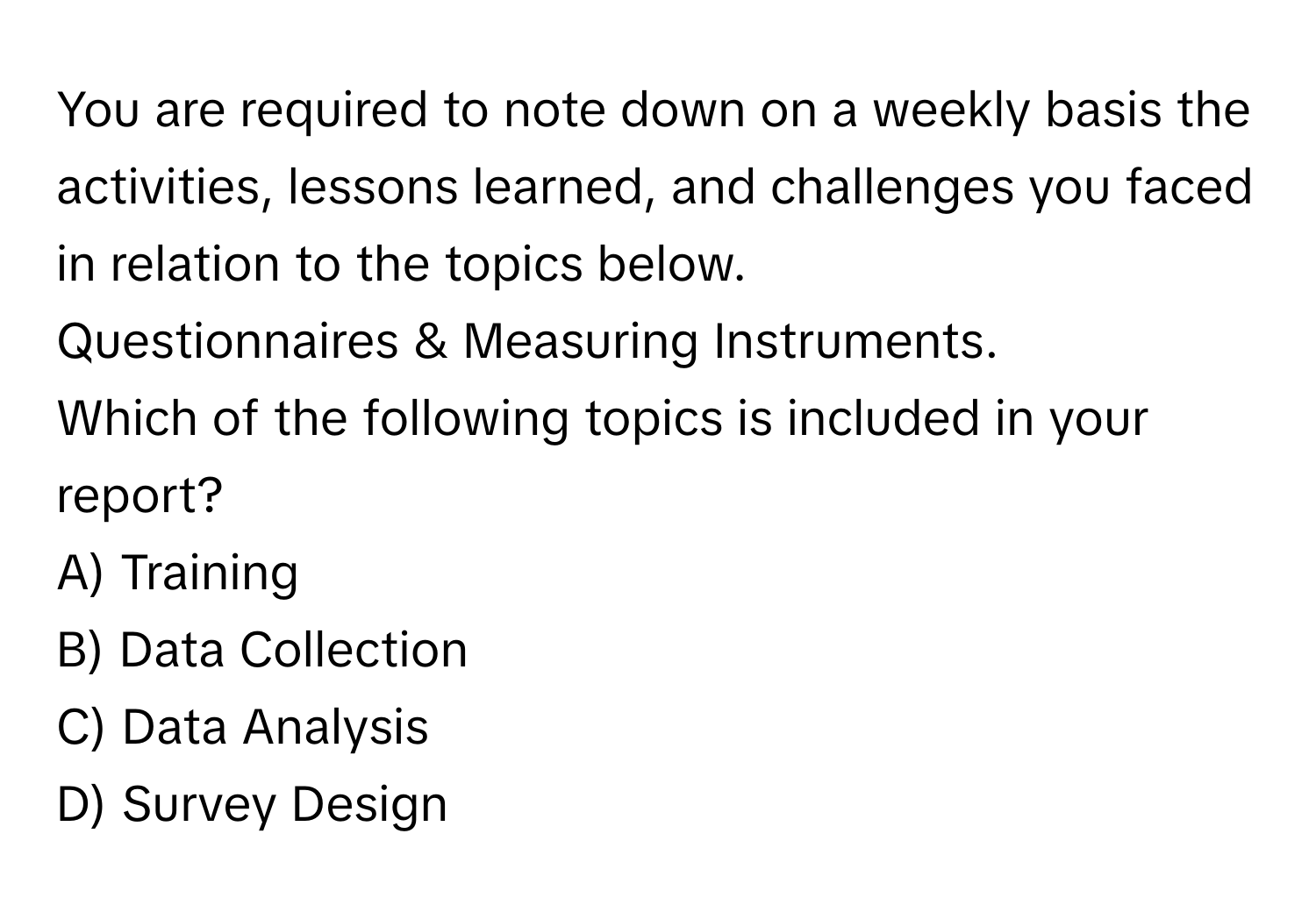 You are required to note down on a weekly basis the activities, lessons learned, and challenges you faced in relation to the topics below. 
Questionnaires & Measuring Instruments. 
Which of the following topics is included in your report?
A) Training
B) Data Collection
C) Data Analysis
D) Survey Design