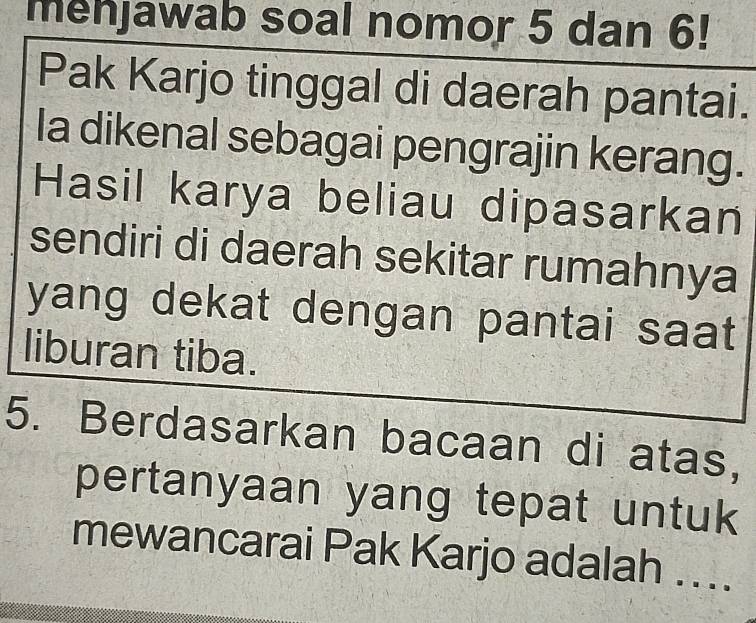 menjawab soal nomor 5 dan 6! 
Pak Karjo tinggal di daerah pantai. 
la dikenal sebagai pengrajin kerang. 
Hasil karya beliau dipasarkan 
sendiri di daerah sekitar rumahnya 
yang dekat dengan pantai saat 
liburan tiba. 
5. Berdasarkan bacaan di atas, 
pertanyaan yang tepat untuk 
mewancarai Pak Karjo adalah ....