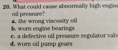 What could cause abnormally high engine
oil pressure?
a. the wrong viscosity oil
b. worn engine bearings
c. a defective oil pressure regulator valv
d. worn oil pump gears