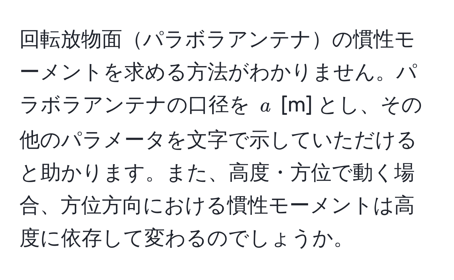 回転放物面パラボラアンテナの慣性モーメントを求める方法がわかりません。パラボラアンテナの口径を $a$ [m] とし、その他のパラメータを文字で示していただけると助かります。また、高度・方位で動く場合、方位方向における慣性モーメントは高度に依存して変わるのでしょうか。