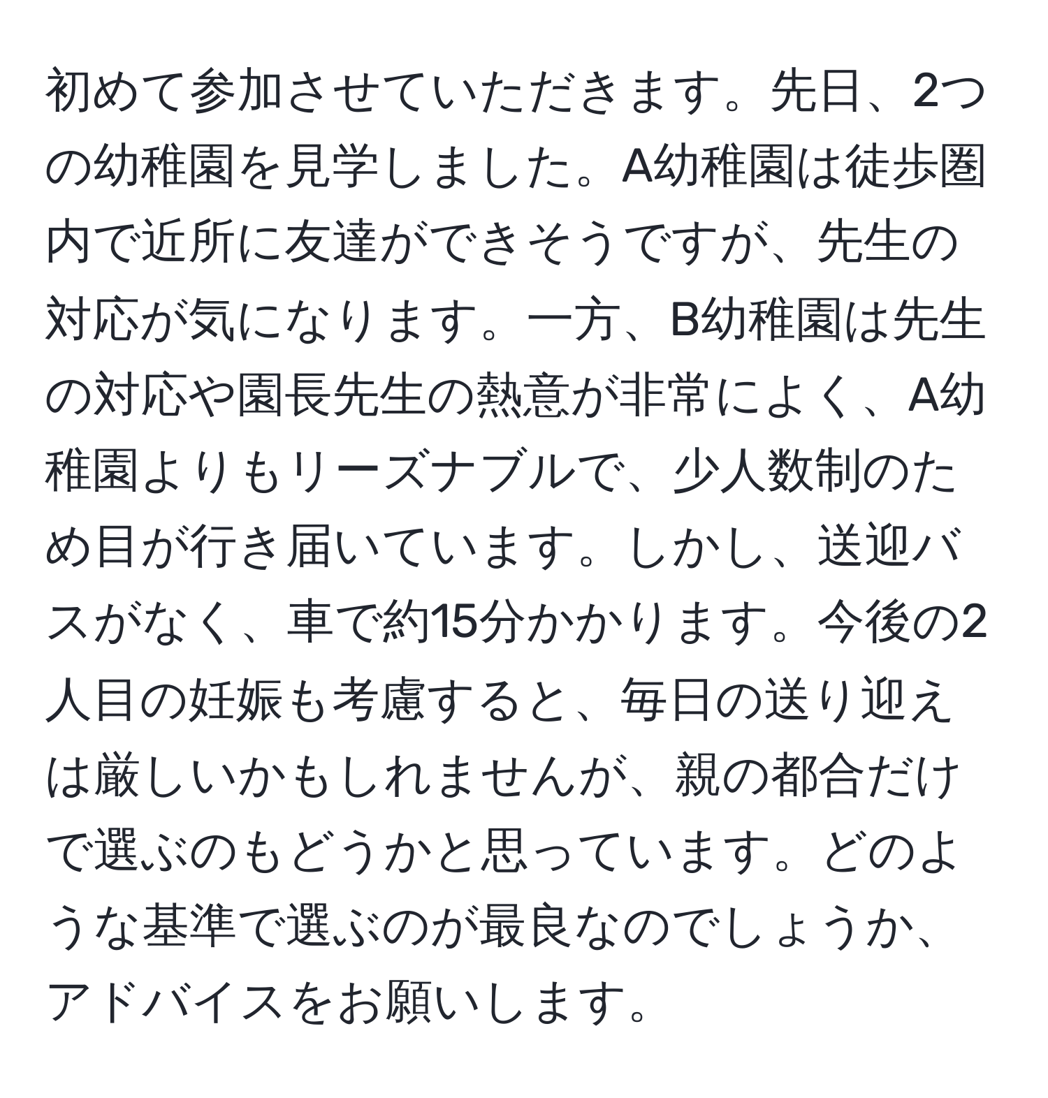 初めて参加させていただきます。先日、2つの幼稚園を見学しました。A幼稚園は徒歩圏内で近所に友達ができそうですが、先生の対応が気になります。一方、B幼稚園は先生の対応や園長先生の熱意が非常によく、A幼稚園よりもリーズナブルで、少人数制のため目が行き届いています。しかし、送迎バスがなく、車で約15分かかります。今後の2人目の妊娠も考慮すると、毎日の送り迎えは厳しいかもしれませんが、親の都合だけで選ぶのもどうかと思っています。どのような基準で選ぶのが最良なのでしょうか、アドバイスをお願いします。