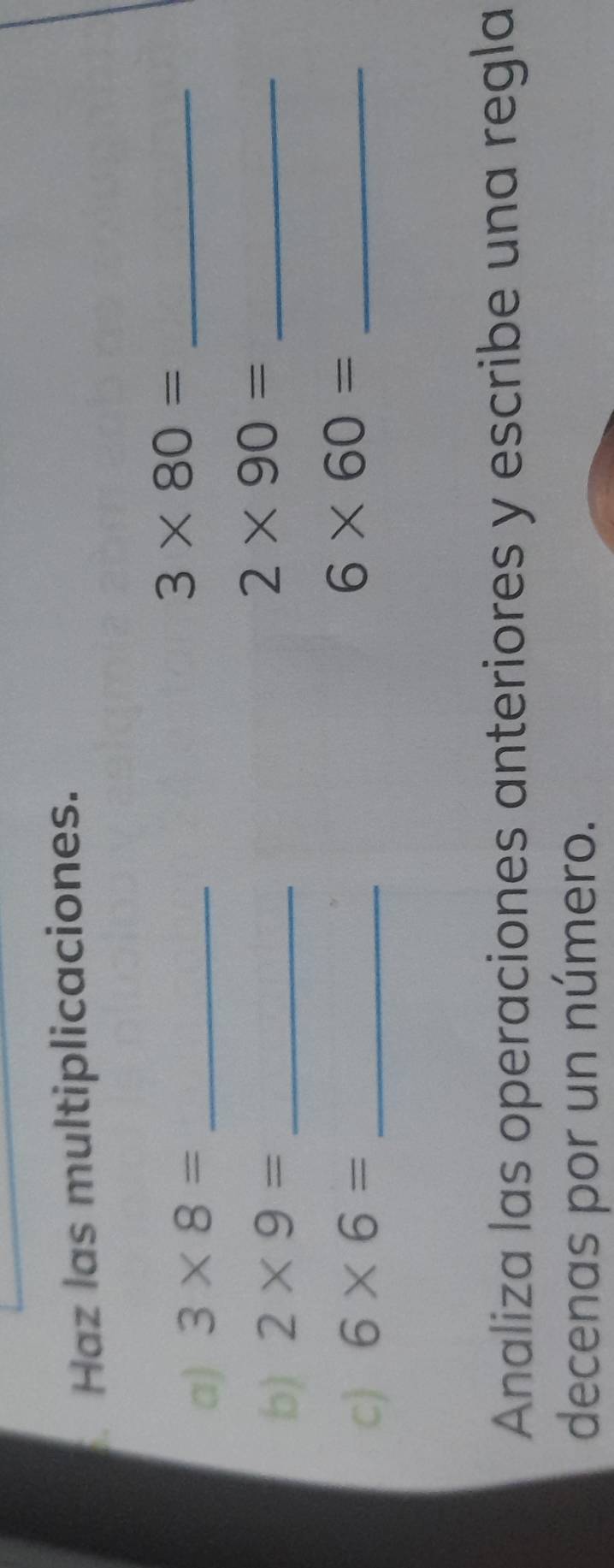 Haz las multiplicaciones. 
a) 3* 8= _
3* 80= _ 
b) 2* 9= _ 
_ 2* 90=
c) 6* 6= _
6* 60= _ 
Analiza las operaciones anteriores y escribe una regla 
decenas por un número.