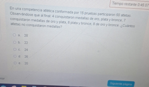 Tiempo restante 0:45:0 17
En una competencia atlética conformada por 15 pruebas participaron 50 atletas.
Observándose que al final. 4 conquistaron medallas de oro, plata y bronce, 7
conquistaron medallas de oro y plata, 6 plata y bronce, 8 de oro y bronce. ¿Cuántos
atletas no conquistaron medallas?
a. 28
b 22
c. 24
dì 26
e 20
ror
Siguiente página