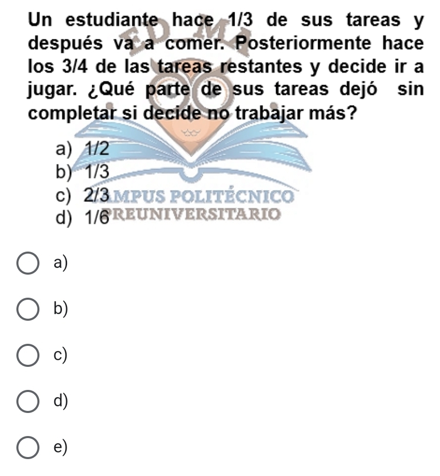 Un estudiante hace 1/3 de sus tareas y
después va a comer. Posteriormente hace
los 3/4 de las tareas restantes y decide ir a
jugar. ¿Qué parte de sus tareas dejó sin
completar si decide no trabajar más?
a) 1/2
b) 1/3
c) 2/3mpus politécnico
d) 1/ªREUNIVERSITARIO
a)
b)
c)
d)
e)