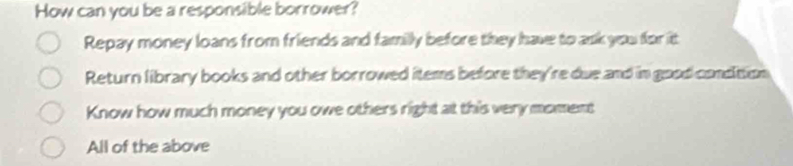 How can you be a responsible borrower?
Repay money loans from friends and familly before they have to ask you for itt
Return library books and other borrowed items before they're due and in good condition
Know how much money you owe others right at this very moment
All of the above