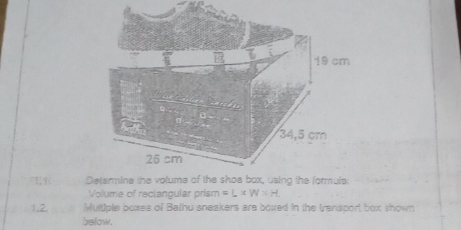 Determine the volume of the shoe box, using the formula: 
Volume of reclangular prism =L* W* H. 
1.2. Multiple boxes of Bathu sneakers are boxed in the transport box shown 
below.