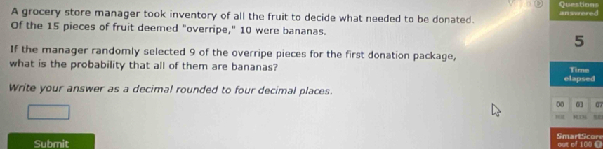 grocery store manager took inventory of all the fruit to decide what needed to be donated. 
Of the 15 pieces of fruit deemed "overripe," 10 were bananas.
5
If the manager randomly selected 9 of the overripe pieces for the first donation package, 
what is the probability that all of them are bananas? Time 
elapsed 
Write your answer as a decimal rounded to four decimal places.
00 0 07 
SmartScor 
Submit out of 100 ©