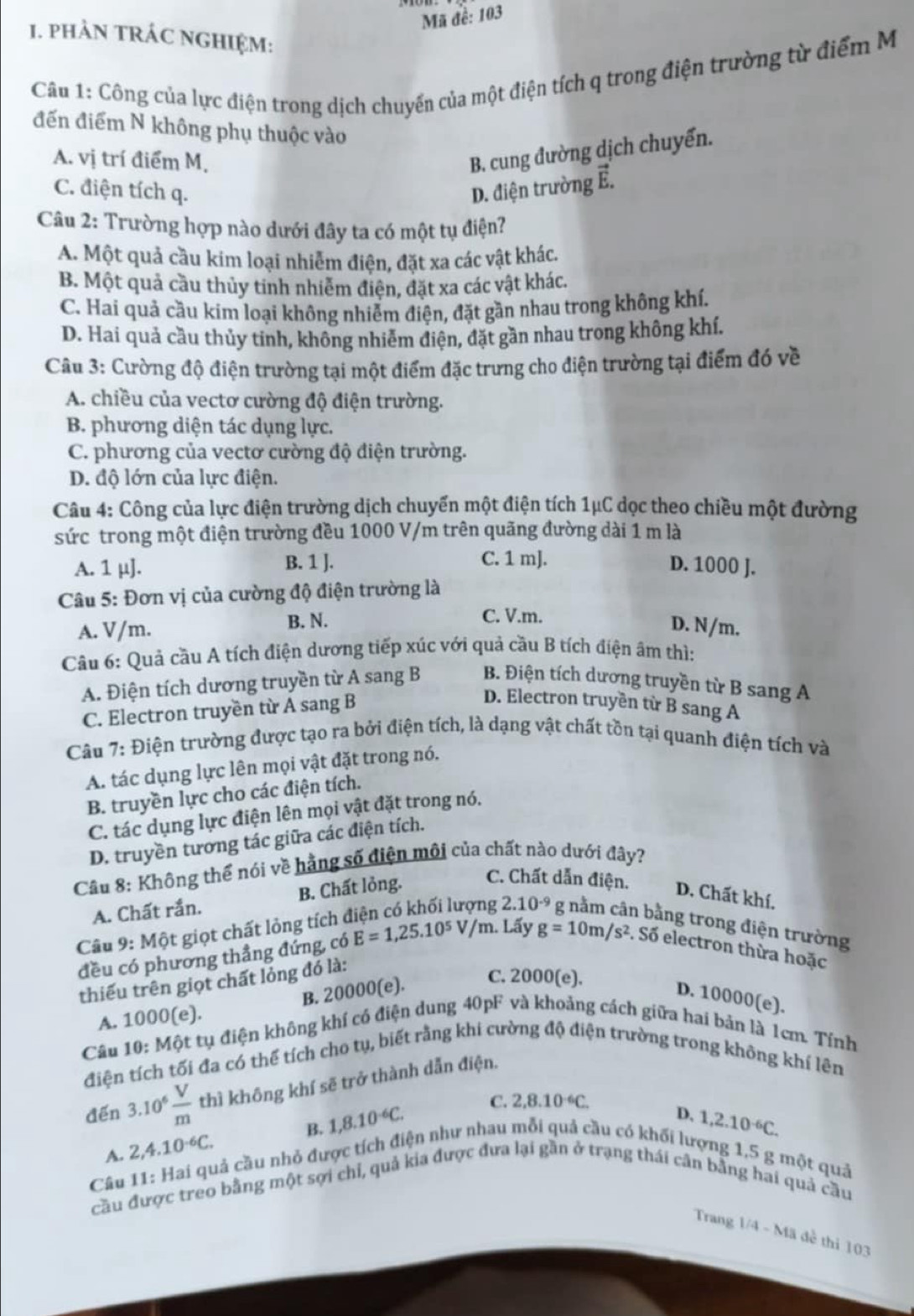 Mã đề: 103
1. pHẢN TRÁC NGHIệM:
Câu 1: Công của lực điện trong dịch chuyển của một điện tích q trong điện trường từ điểm M
đến điểm N không phụ thuộc vào
A. vị trí điểm M,
B. cung đường dịch chuyển.
C. điện tích q. D. điện trường Ê.
Câu 2: Trường hợp nào dưới đây ta có một tụ điện?
A. Một quả cầu kim loại nhiễm điện, đặt xa các vật khác.
B. Một quả cầu thủy tính nhiễm điện, đặt xa các vật khác,
C. Hai quả cầu kim loại không nhiễm điện, đặt gần nhau trong không khí.
D. Hai quả cầu thủy tinh, không nhiễm điện, đặt gần nhau trong không khí.
Câu 3: Cường độ điện trường tại một điểm đặc trưng cho điện trường tại điểm đó về
A. chiều của vectơ cường độ điện trường.
B. phương diện tác dụng lực.
C. phương của vectơ cường độ điện trường.
D. độ lớn của lực điện.
Câu 4: Công của lực điện trường dịch chuyển một điện tích 1μC dọc theo chiều một đường
sức trong một điện trường đều 1000 V/m trên quãng đường dài 1 m là
C. 1 mJ.
A. 1 μ]. B. 1 J. D. 1000 J.
Câu 5: Đơn vị của cường độ điện trường là
C. V.m.
A. V/m. B. N. D. N/m.
Câu 6: Quả cầu A tích điện dương tiếp xúc với quả cầu B tích điện âm thì:
A. Điện tích dương truyền từ A sang B B. Điện tích dương truyền từ B sang A
C. Electron truyền từ A sang B
D. Electron truyền từ B sang A
Câu 7: Điện trường được tạo ra bởi điện tích, là dạng vật chất tồn tại quanh điện tích và
A. tác dụng lực lên mọi vật đặt trong nó.
B. truyền lực cho các điện tích.
C. tác dụng lực điện lên mọi vật đặt trong nó.
D. truyền tương tác giữa các điện tích.
Câu 8: Không thể nói về hằng số điện mội của chất nào dưới đây?
A. Chất rắn. B. Chất lỏng. C. Chất dẫn điện. D. Chất khí.
J 2.10^(-9) n bằng trong điện trường
Câu 9: Một giọt chất lỏng tích ở E=1,25.10^5V/m. Lấy g=10m/s^2. Số electron thừa hoặc
đều có phương thẳng đứng, có
thiếu trên giọt chất lóng đó là:
B. 20000(e).
C. 2000(e).
D. 10000(e).
A. 1000(e).
Câu 10: Một tụ điện không khí có điện dung 40pF và khoảng cách giữa hai bản là 1cm. Tính
điện tích tối đa có thể tích cho tụ, biết rằng khi cường độ điện trường trong không khí lên
đến 3.10^6 V/m  thì không khí sẽ trở thành dẫn điện.
A. 2,4.10^(-6)C. B. 1,8.10^(-6)C.
C. 2,8.10^(-6)C. D. 1,2.10^(-6)C.
Câu 11: Hai quả cầu nhỏ được tích điện như nhau mỗi quả cầu có khối lượng 1,5 g một quả
cầu được treo bằng một sợi chỉ, quả kia được đưa lại gần ở trạng thái cân bằng hai quả cầu
Trang 1/4 - Mã đề thi 103