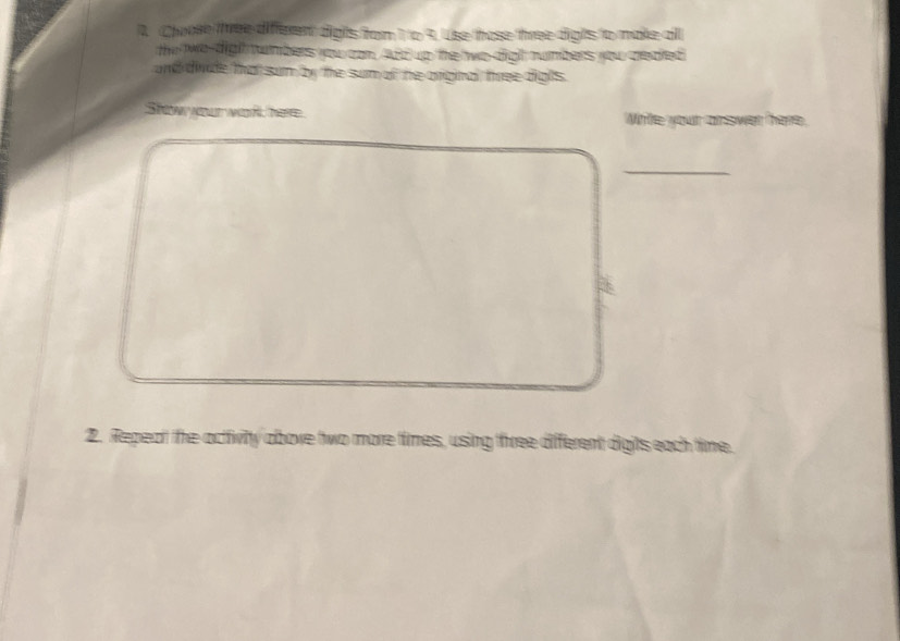 Cloose three different digts from 1to 9. Uise those three digts to make all 
the two-digh tumbers you can. Afd up the wo digh numbers you credied 
and divde that sum by the sum of he arginal tree digls. 
Show your wort here Write your answer here. 
_ 
2. Repeat the activity aboxe two more times, using three different digits each time.