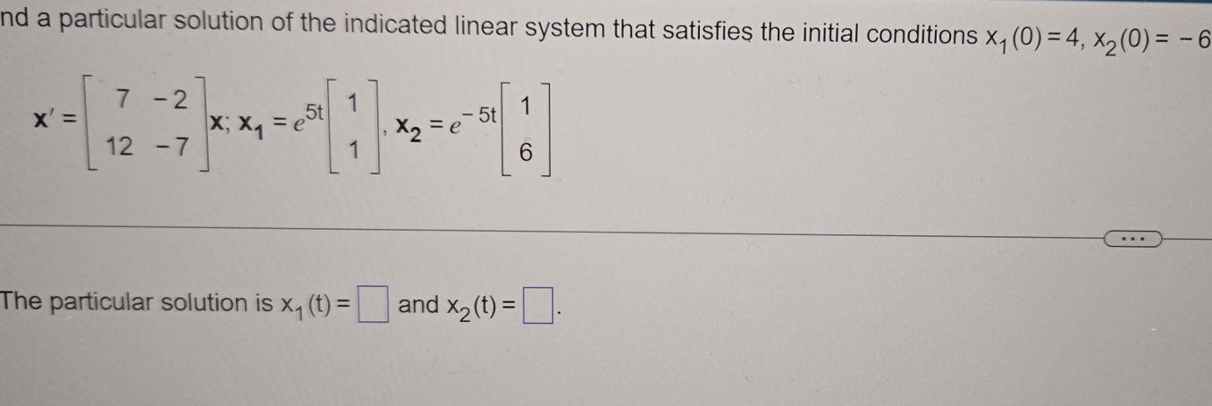 nd a particular solution of the indicated linear system that satisfies the initial conditions x_1(0)=4, x_2(0)=-6
x'=beginbmatrix 7&-2 12&-7endbmatrix x; x_1=e^(5t)beginbmatrix 1 1endbmatrix , x_2=e^(-5t)beginbmatrix 1 6endbmatrix
The particular solution is x_1(t)=□ and x_2(t)=□.