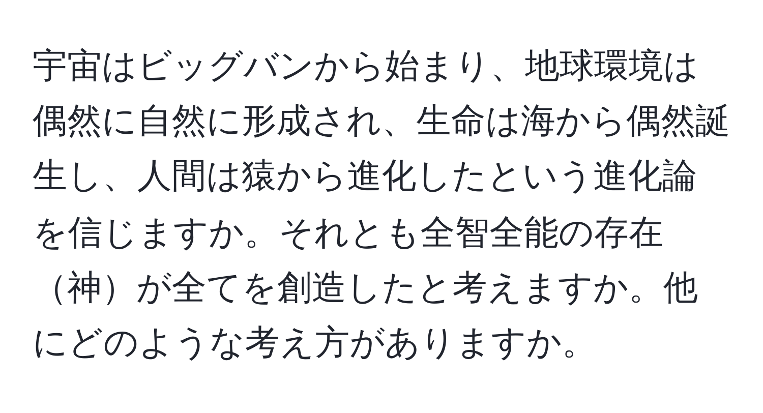 宇宙はビッグバンから始まり、地球環境は偶然に自然に形成され、生命は海から偶然誕生し、人間は猿から進化したという進化論を信じますか。それとも全智全能の存在神が全てを創造したと考えますか。他にどのような考え方がありますか。