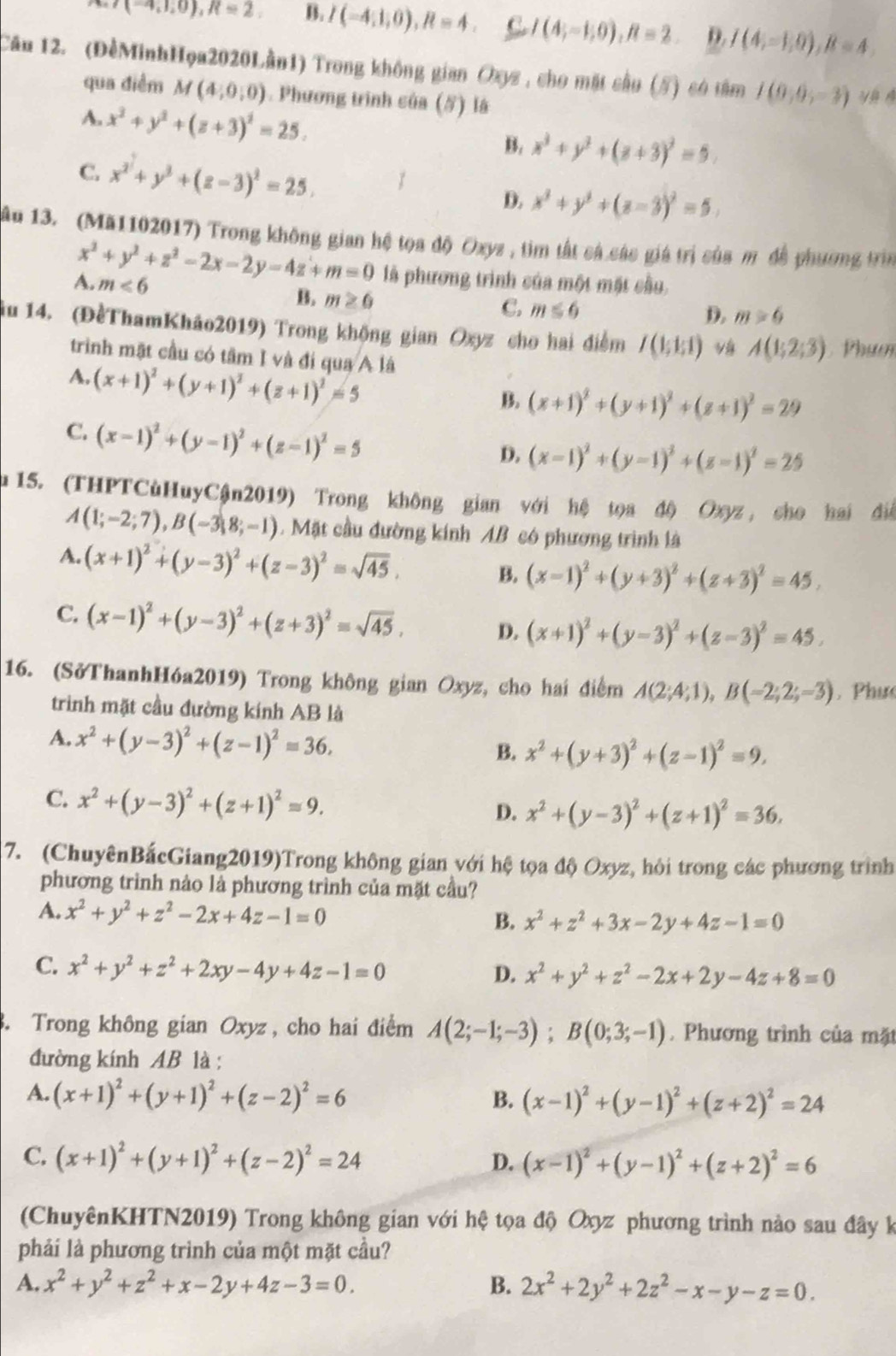 (-4,1,0),R=2, B. I(-4,1,0),R=4. C I(4;-1;0),R=2. D. I(4,=1,0),R=4,
Câu 12. (ĐểMinhHọa2020Lần1) Trong không gian Oxyz , cho mặt cầu (#) có tâm I(0,0,-3) yè  é
qua điểm M(4,0,0). Phương trình của (5) là
A. x^2+y^2+(z+3)^2=25. B. x^3+y^2+(z+3)^2=9.
C. x^2+y^2+(z-3)^2=25. D. x^2+y^2+(z-3)^2=5.
Ấu 13. (Mă1102017) Trong không gian hệ tọa độ Oxyz , tìm tất cá các giá trị của m đề phương trìn
x^2+y^2+z^2-2x-2y-4z+m=0 là phương trình của một mặt cầu
A. m<6</tex> B. m≥ 0
C. m≤ 6
D. m>6
ậu 14. (ĐềThamKháo2019) Trong khộng gian Oxyz cho hai điểm I(1;1;1) A(1;2;3) Phươ
trình mặt cầu có tâm I và đi qua A là
A. (x+1)^2+(y+1)^2+(z+1)^2=5
B. (x+1)^2+(y+1)^2+(z+1)^2=29
C. (x-1)^2+(y-1)^2+(z-1)^2=5
D. (x-1)^2+(y-1)^2+(z-1)^2=25
u 15. (THPTCùHuyCận2019) Trong không gian với hệ tọa độ Oxyz, cho hai điể
A(1;-2;7),B(-3;8;-1) Mặt cầu đường kính AB có phương trình là
A. (x+1)^2+(y-3)^2+(z-3)^2=sqrt(45). B. (x-1)^2+(y+3)^2+(z+3)^2=45,
C. (x-1)^2+(y-3)^2+(z+3)^2=sqrt(45). D. (x+1)^2+(y-3)^2+(z-3)^2=45.
16. (SởThanhHóa2019) Trong không gian Oxyz, cho hai điểm A(2;4;1),B(-2;2;=3). Phụs
trinh mặt cầu đường kính AB là
A. x^2+(y-3)^2+(z-1)^2=36,
B. x^2+(y+3)^2+(z-1)^2=9,
C. x^2+(y-3)^2+(z+1)^2=9. D. x^2+(y-3)^2+(z+1)^2=36.
7. (ChuyênBắcGiang2019)Trong không gian với hệ tọa độ Oxyz, hỏi trong các phương trình
phương trình nào là phương trình của mặt cầu?
A. x^2+y^2+z^2-2x+4z-1=0 x^2+z^2+3x-2y+4z-1=0
B.
C. x^2+y^2+z^2+2xy-4y+4z-1=0
D. x^2+y^2+z^2-2x+2y-4z+8=0
3. Trong không gian Oxyz , cho hai điểm A(2;-1;-3);B(0;3;-1). Phương trình của mặt
đường kính AB là :
A. (x+1)^2+(y+1)^2+(z-2)^2=6 B. (x-1)^2+(y-1)^2+(z+2)^2=24
C. (x+1)^2+(y+1)^2+(z-2)^2=24 D. (x-1)^2+(y-1)^2+(z+2)^2=6
(ChuyênKHTN2019) Trong không gian với hệ tọa độ Oxyz phương trình nào sau đây k
phải là phương trình của một mặt cầu?
A. x^2+y^2+z^2+x-2y+4z-3=0. B. 2x^2+2y^2+2z^2-x-y-z=0.