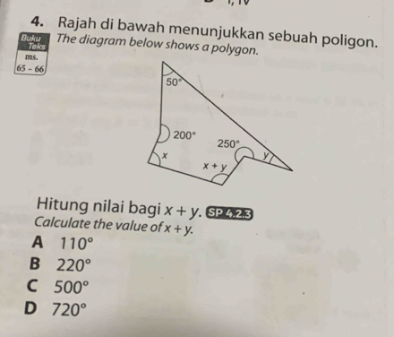 Rajah di bawah menunjukkan sebuah poligon.
Buku Teks
The diagram below shows a polygon.
ms.
65-66
Hitung nilai bagi x+y SP,4,2,3
Calculate the value of x+y.
A 110°
B 220°
C 500°
D 720°