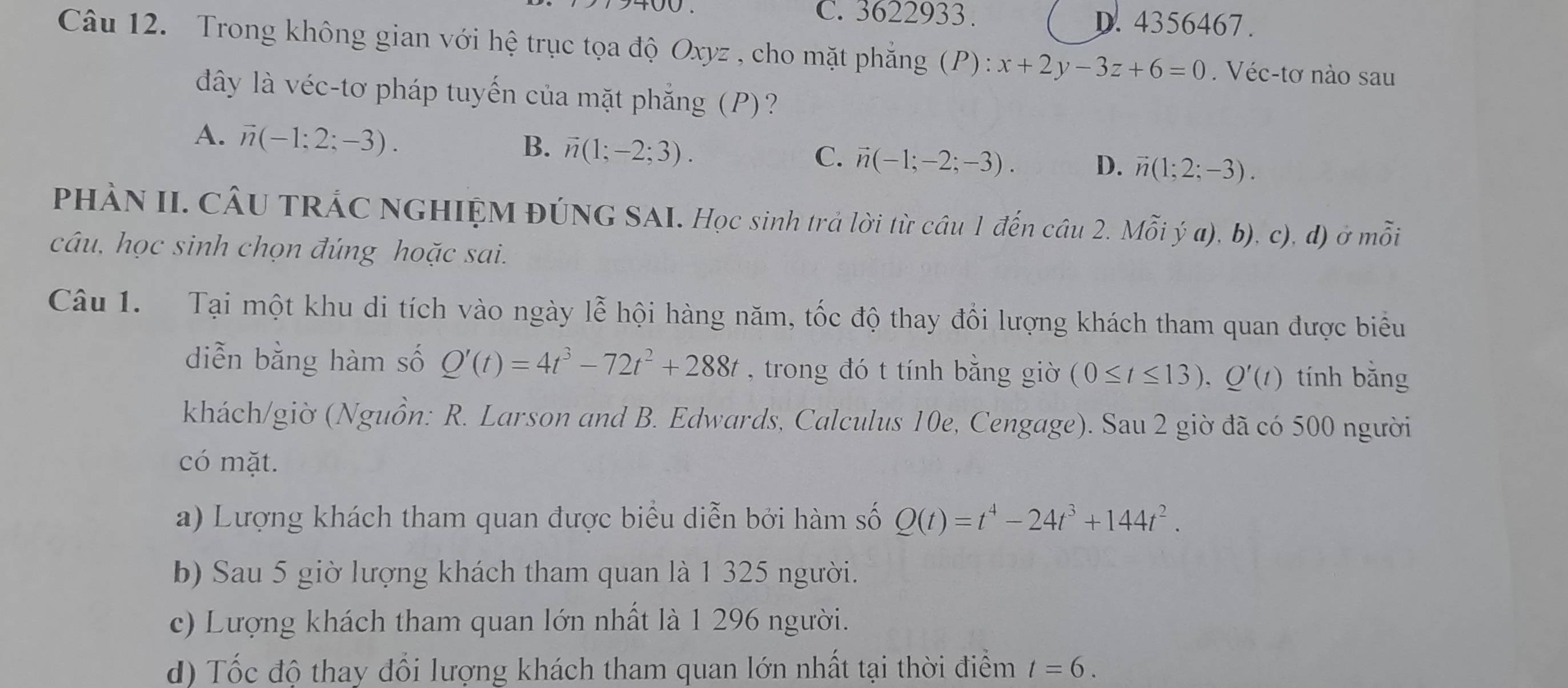 C. 3622933. D. 4356467.
Câu 12. Trong không gian với hệ trục tọa độ Oxyz , cho mặt phẳng (P): x+2y-3z+6=0. Véc-tơ nào sau
dây là véc-tơ pháp tuyến của mặt phẳng (P)?
A. vector n(-1;2;-3).
B. vector n(1;-2;3).
C. vector n(-1;-2;-3). D. vector n(1;2;-3). 
PHÀN II. CÂU TRÁC NGHIỆM ĐÚNG SAI. Học sinh trả lời từ câu 1 đến câu 2. Mỗi ý a), b), c), d) ở mỗi
câu, học sinh chọn đúng hoặc sai.
Câu 1. Tại một khu di tích vào ngày lễ hội hàng năm, tốc độ thay đổi lượng khách tham quan được biểu
diễn bằng hàm số Q'(t)=4t^3-72t^2+288t , trong đó t tính bằng giờ (0≤ t≤ 13), Q'(t) tính bǎng
khách/giờ (Nguồn: R. Larson and B. Edwards, Calculus 10e, Cengage). Sau 2 giờ đã có 500 người
có mặt.
a) Lượng khách tham quan được biểu diễn bởi hàm số Q(t)=t^4-24t^3+144t^2. 
b) Sau 5 giờ lượng khách tham quan là 1 325 người.
c) Lượng khách tham quan lớn nhất là 1 296 người.
d) Tốc độ thay đổi lượng khách tham quan lớn nhất tại thời điểm t=6.