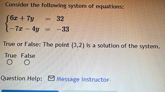 Consider the following system of equations:
beginarrayl 6x+7y=32 -7x-4y=-33endarray.
True or False: The point (3,2) is a solution of the system.
True False
Question Help: Message instructor