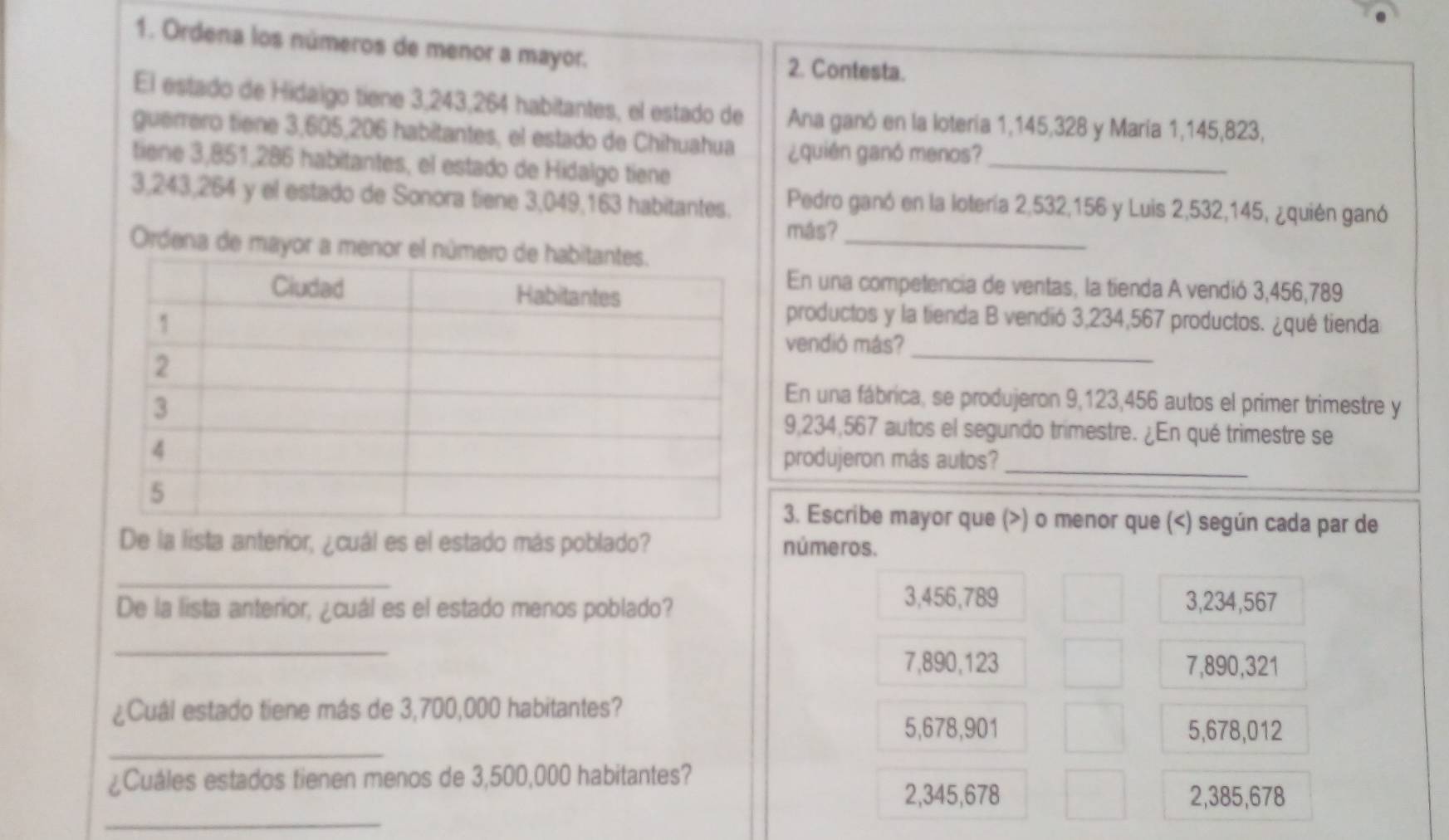 Ordena los números de menor a mayor. 2. Contesta.
El estado de Hidaigo tiene 3,243, 264 habitantes, el estado de Ana ganó en la lotería 1,145,328 y María 1, 145, 823,
guerrero tiene 3,605, 206 habitantes, el estado de Chihuahua ¿quién ganó menos?_
tiene 3,851,286 habitantes, el estado de Hidalgo tiene
3,243, 264 y el estado de Sonora tiene 3,049, 163 habitantes. Pedro ganó en la lotería 2,532, 156 y Luis 2,532,145, ¿quién ganó
más?
Ordena de mayor a menor el nú_
En una competencia de ventas, la tienda A vendió 3,456,789
productos y la tienda B vendió 3,234,567 productos. ¿qué tienda
vendió más?
_
En una fábrica, se produjeron 9,123,456 autos el primer trimestre y
9,234,567 autos el segundo trimestre. ¿En qué trimestre se
produjeron más autos?_
3. Escribe mayor que (>) o menor que (
3,456,789 3,234,567
_
7,890,123 7,890,321
¿Cuál estado tiene más de 3,700,000 habitantes?
_
5,678,901 5,678,012
¿Cuáles estados tienen menos de 3,500,000 habitantes?
_
2,345,678 2,385,678