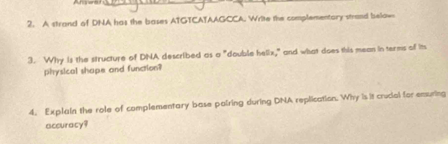 Answen_ 
2. A strand of DNA has the bases ATGTCATAAGCCA. Write the complementary strand belaws 
3. Why is the structure of DNA described as a "double helix," and what does this mean in terms of its 
physical shape and function? 
4. Explain the role of complementary base pairing during DNA replication. Why is it crucial for ensuring 
accuracy?