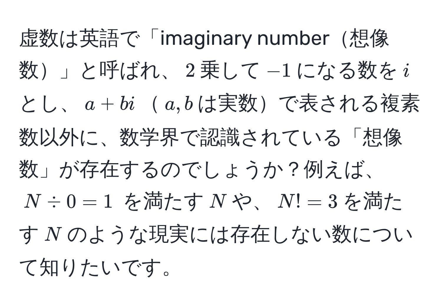 虚数は英語で「imaginary number想像数」と呼ばれ、$2$乗して$-1$になる数を$i$とし、$a + bi$$a,b$は実数で表される複素数以外に、数学界で認識されている「想像数」が存在するのでしょうか？例えば、$N / 0 = 1$ を満たす$N$や、$N! = 3$を満たす$N$のような現実には存在しない数について知りたいです。