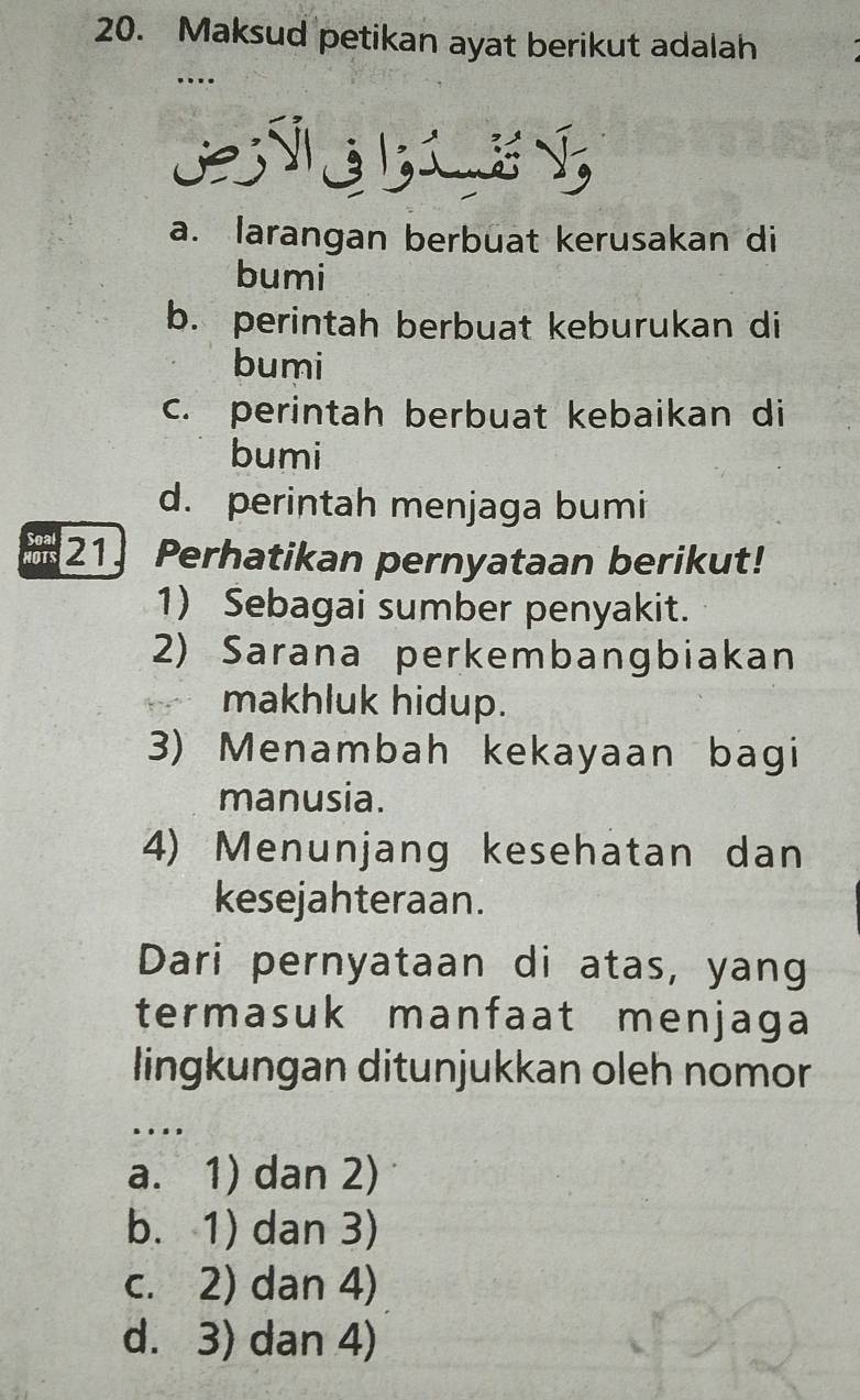 Maksud petikan ayat berikut adalah
_…
E E
a. larangan berbuat kerusakan di
bumi
b. perintah berbuat keburukan di
bumi
c. perintah berbuat kebaikan di
bumi
d. perintah menjaga bumi
21 Perhatikan pernyataan berikut!
1) Sebagai sumber penyakit.
2) Sarana perkembangbiakan
makhluk hidup.
3) Menambah kekayaan bagi
manusia.
4) Menunjang kesehatan dan
kesejahteraan.
Dari pernyataan di atas, yang
termasuk manfaat menjaga
lingkungan ditunjukkan oleh nomor
_
.
a. 1) dan 2)
b. 1) dan 3)
c. 2) dan 4)
d. 3) dan 4)