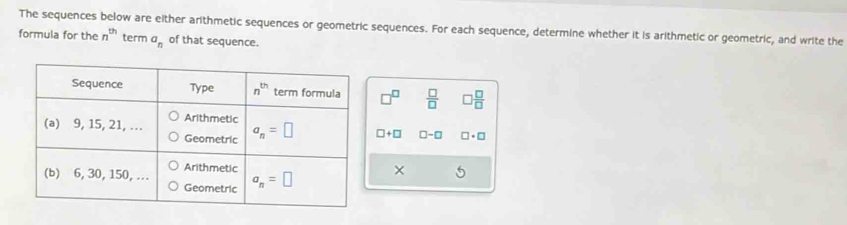 The sequences below are either arithmetic sequences or geometric sequences. For each sequence, determine whether it is arithmetic or geometric, and write the
formula for the n^(th) term a_n of that sequence.
□  □ /□    □ /□  
□ +□ □ -□ □ · □
×