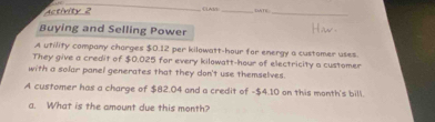 Astivity 2 _《TE_ 
Buying and Selling Power 
A utility company charges $0.12 per kilowatt-hour for energy a customer uses. 
They give a credit of $0.025 for every kilowatt-hour of electricity a customer 
with a solar panel generates that they don't use themselves. 
A customer has a charge of $82.04 and a credit of -$4.10 on this month's bill. 
a. What is the amount due this month?