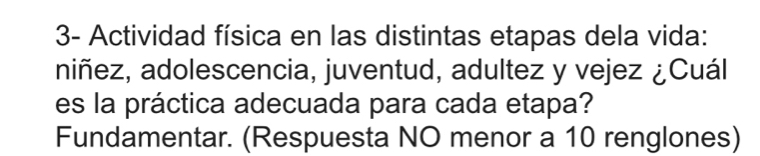 3- Actividad física en las distintas etapas dela vida: 
niñez, adolescencia, juventud, adultez y vejez ¿Cuál 
es la práctica adecuada para cada etapa? 
Fundamentar. (Respuesta NO menor a 10 renglones)