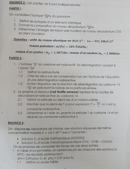 ENONCE 2 : Les parties I et II sont indépendantes
PARTIEI:
On considère l'isotope beginarrayr 210 84endarray Pº du polonium
1. Définir les isotopes d'un élément chimique
2. Donner la composition du noyau de polonium 84 Po
3. Déterminer l'énergie de liaison par nucléon du noyau de polonium 210
en MeV /nucléon
Données : unité de masse atomique en Me V/C^2:1u=931,5MeV/C^2
masse polonium : m(Po)=209,93669u +
masse d'un proton : m_p=1,00728u; masse d'un neutron m_n=1,00866u
PARTIE II :
1. L'isotope _6^((14)C du carbone est radioactif. Sa désintégration conduit à
l'azote _7^(14)N
1.1 Définir la radioactivité
1.2 Citer les deux lois de conservation lors de l'écriture de l'équation
d'une désintégration radioactive
1.3 Ecrire l'équation de la réaction de désintégration du carbone 14
_6^(14)C en précisant la nature de la particule émisse
2. Le graphe ci-dessous (voir feuille annexe) représente la courbe de
décroissance radioactive du carbone 14.
2.1 Définir la période ou demi-vie d'un radionucléide
2.2 Montrer que la demi-vie T a pour expression T=frac ln 2)lambda  où λ est la
constante radioactive
2.3 Déterminer à l'aide du graphe la période T du carbone 14 et en
déduire sa constante radioactive λ
ENONCE 3 :
On dispose qu laboratoire de chimie, des solutions aqueuses de même
.   
concentration molaire C=1,0* 10^(-2) mo 2. L^(-1) sulvantes :
Solution S_1 d'acide méthanoïque (HCOOH)
Solution S_2 d'acide 2-bromopropanoïque (CH_3-CHBr-COOH)
On se propose de comparer les forces de ces deux acides,
1. A l'aide d'un pH-mètre, on obtient les pH de chacune des solutions à
25°C. Les résultats obtenus sont :
pH_1=2,90 pour S_1 et pH_2=2,57 pour S_2
1.1 Définir un acide faible