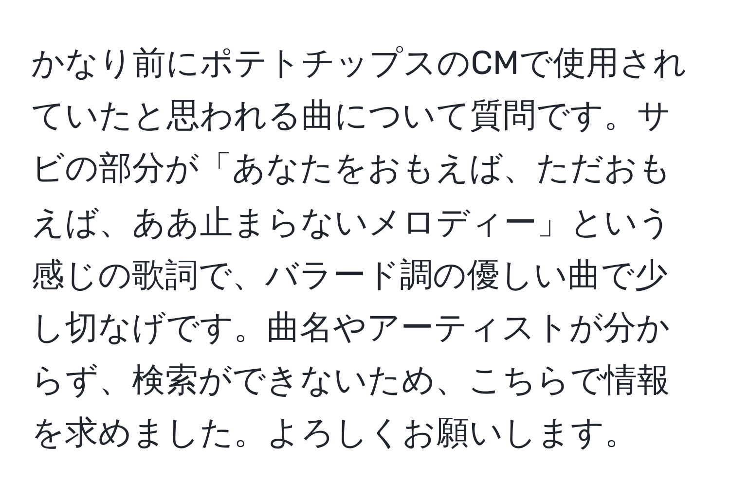 かなり前にポテトチップスのCMで使用されていたと思われる曲について質問です。サビの部分が「あなたをおもえば、ただおもえば、ああ止まらないメロディー」という感じの歌詞で、バラード調の優しい曲で少し切なげです。曲名やアーティストが分からず、検索ができないため、こちらで情報を求めました。よろしくお願いします。