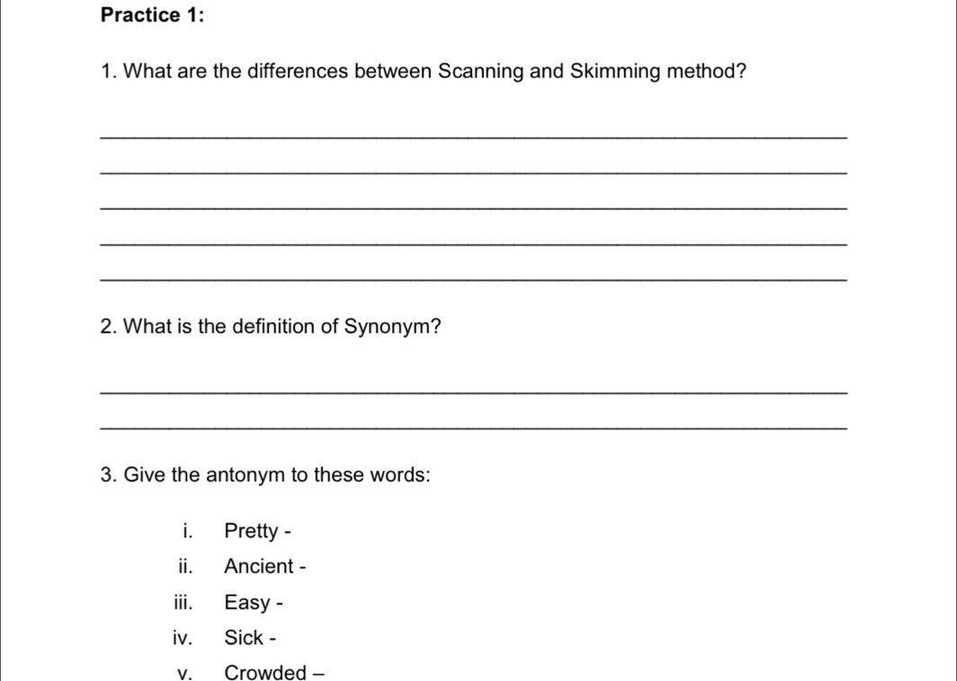 Practice 1: 
1. What are the differences between Scanning and Skimming method? 
_ 
_ 
_ 
_ 
_ 
2. What is the definition of Synonym? 
_ 
_ 
3. Give the antonym to these words: 
i. Pretty - 
ii. Ancient - 
iii. Easy - 
iv. Sick - 
v. Crowded -