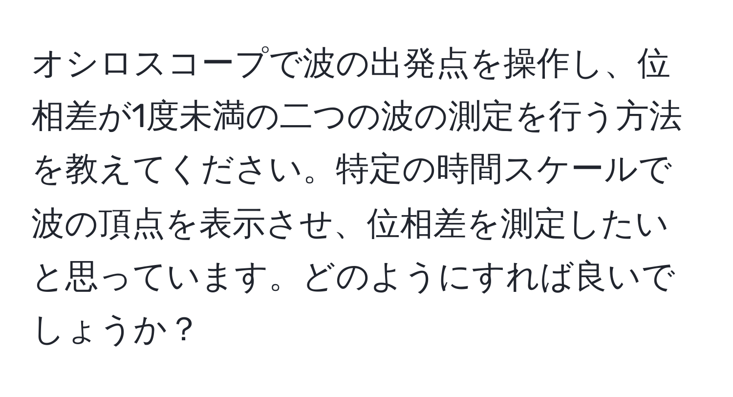 オシロスコープで波の出発点を操作し、位相差が1度未満の二つの波の測定を行う方法を教えてください。特定の時間スケールで波の頂点を表示させ、位相差を測定したいと思っています。どのようにすれば良いでしょうか？