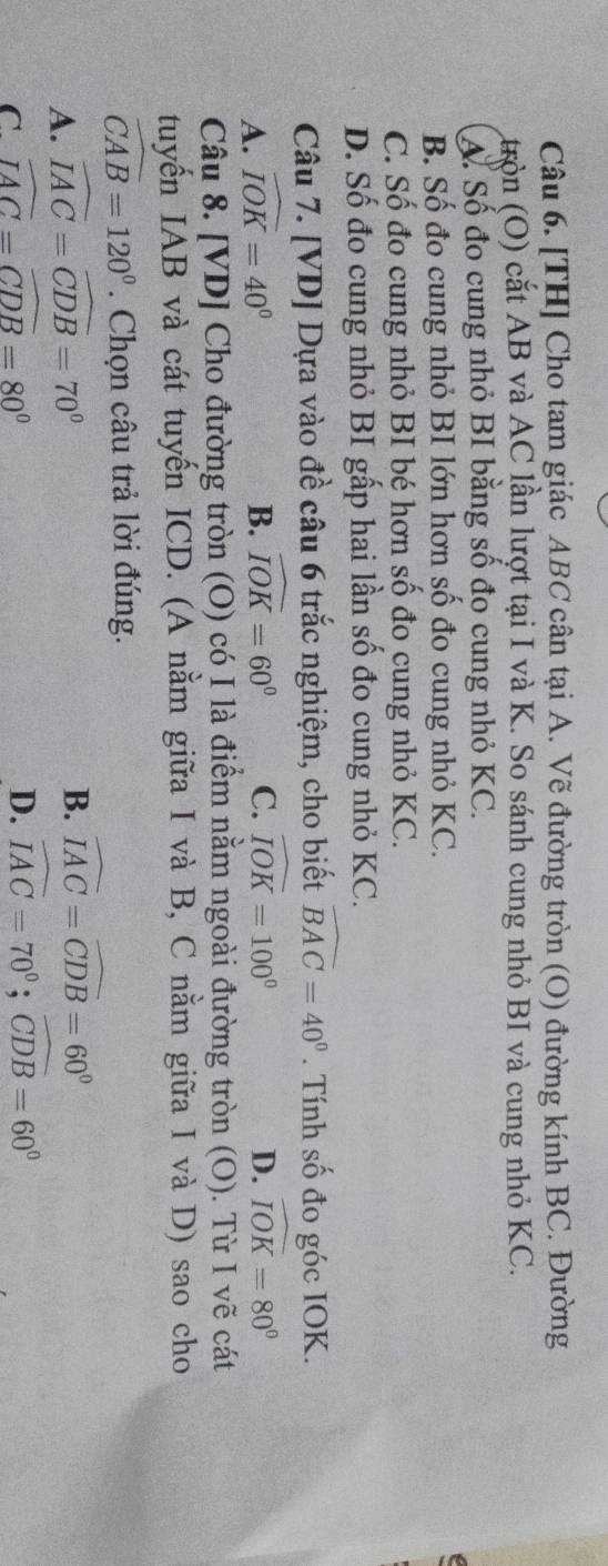 [TH] Cho tam giác ABC cân tại A. Vẽ đường tròn (O) đường kính BC. Đường
tròn (O) cắt AB và AC lần lượt tại I và K. So sánh cung nhỏ BI và cung nhỏ KC.
A. Số đo cung nhỏ BI bằng số đo cung nhỏ KC.
B. Số đo cung nhỏ BI lớn hơn số đo cung nhỏ KC.
C. Số đo cung nhỏ BI bé hơn số đo cung nhỏ KC.
D. Số đo cung nhỏ BI gấp hai lần số đo cung nhỏ KC.
Câu 7. [VD] Dựa vào đề câu 6 trắc nghiệm, cho biết widehat BAC=40°. Tính số đo góc IOK.
A. widehat IOK=40° B. widehat IOK=60° C. widehat IOK=100° D. widehat IOK=80°
Câu 8. [VD] Cho đường tròn (O) có I là điểm nằm ngoài đường tròn (O). Từ I vẽ cát
tuyến IAB và cát tuyến ICD. (A nằm giữa I và B, C nằm giữa I và D) sao cho
widehat CAB=120°. Chọn câu trả lời đúng.
A. widehat IAC=widehat CDB=70°
B. widehat IAC=widehat CDB=60°
C widehat IAC=widehat CDB=80°
D. widehat IAC=70°; widehat CDB=60°